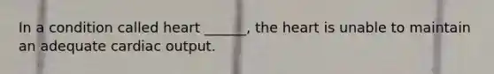 In a condition called heart ______, the heart is unable to maintain an adequate cardiac output.