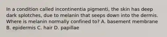 In a condition called incontinentia pigmenti, the skin has deep dark splotches, due to melanin that seeps down into <a href='https://www.questionai.com/knowledge/kEsXbG6AwS-the-dermis' class='anchor-knowledge'>the dermis</a>. Where is melanin normally confined to? A. basement membrane B. epidermis C. hair D. papillae