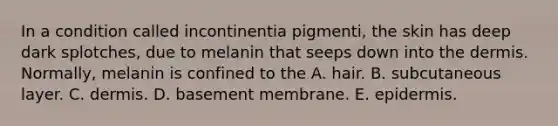 In a condition called incontinentia pigmenti, the skin has deep dark splotches, due to melanin that seeps down into the dermis. Normally, melanin is confined to the A. hair. B. subcutaneous layer. C. dermis. D. basement membrane. E. epidermis.