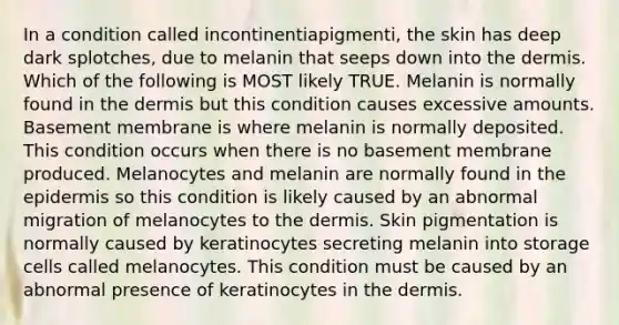 In a condition called incontinentiapigmenti, the skin has deep dark splotches, due to melanin that seeps down into the dermis. Which of the following is MOST likely TRUE. Melanin is normally found in the dermis but this condition causes excessive amounts. Basement membrane is where melanin is normally deposited. This condition occurs when there is no basement membrane produced. Melanocytes and melanin are normally found in the epidermis so this condition is likely caused by an abnormal migration of melanocytes to the dermis. Skin pigmentation is normally caused by keratinocytes secreting melanin into storage cells called melanocytes. This condition must be caused by an abnormal presence of keratinocytes in the dermis.