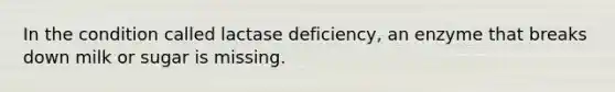 In the condition called lactase deficiency, an enzyme that breaks down milk or sugar is missing.