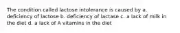 The condition called lactose intolerance is caused by a. deficiency of lactose b. deficiency of lactase c. a lack of milk in the diet d. a lack of A vitamins in the diet