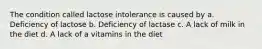 The condition called lactose intolerance is caused by a. Deficiency of lactose b. Deficiency of lactase c. A lack of milk in the diet d. A lack of a vitamins in the diet