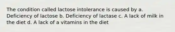 The condition called lactose intolerance is caused by a. Deficiency of lactose b. Deficiency of lactase c. A lack of milk in the diet d. A lack of a vitamins in the diet