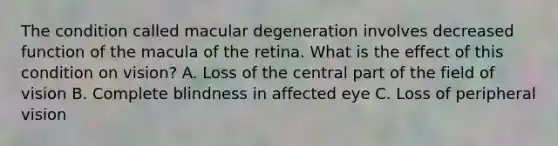 The condition called macular degeneration involves decreased function of the macula of the retina. What is the effect of this condition on vision? A. Loss of the central part of the field of vision B. Complete blindness in affected eye C. Loss of peripheral vision