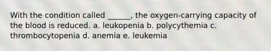 With the condition called ______, the oxygen-carrying capacity of the blood is reduced. a. leukopenia b. polycythemia c. thrombocytopenia d. anemia e. leukemia