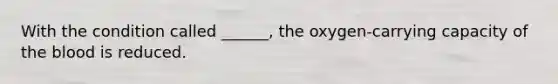 With the condition called ______, the oxygen-carrying capacity of the blood is reduced.