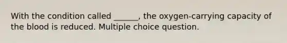 With the condition called ______, the oxygen-carrying capacity of the blood is reduced. Multiple choice question.