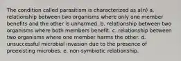 The condition called parasitism is characterized as a(n) a. relationship between two organisms where only one member benefits and the other is unharmed. b. relationship between two organisms where both members benefit. c. relationship between two organisms where one member harms the other. d. unsuccessful microbial invasion due to the presence of preexisting microbes. e. non-symbiotic relationship.