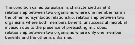 The condition called parasitism is characterized as a(n) relationship between two organisms where one member harms the other. nonsymbiotic relationship. relationship between two organisms where both members benefit. unsuccessful microbial invasion due to the presence of preexisting microbes. relationship between two organisms where only one member benefits and the other is unharmed.