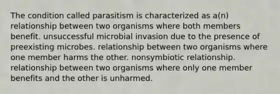 The condition called parasitism is characterized as a(n) relationship between two organisms where both members benefit. unsuccessful microbial invasion due to the presence of preexisting microbes. relationship between two organisms where one member harms the other. nonsymbiotic relationship. relationship between two organisms where only one member benefits and the other is unharmed.