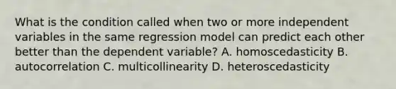 What is the condition called when two or more independent variables in the same regression model can predict each other better than the dependent​ variable? A. homoscedasticity B. autocorrelation C. multicollinearity D. heteroscedasticity