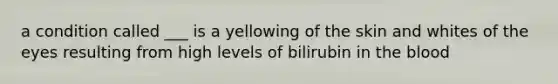 a condition called ___ is a yellowing of the skin and whites of the eyes resulting from high levels of bilirubin in the blood