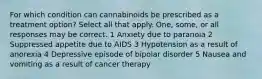 For which condition can cannabinoids be prescribed as a treatment option? Select all that apply. One, some, or all responses may be correct. 1 Anxiety due to paranoia 2 Suppressed appetite due to AIDS 3 Hypotension as a result of anorexia 4 Depressive episode of bipolar disorder 5 Nausea and vomiting as a result of cancer therapy