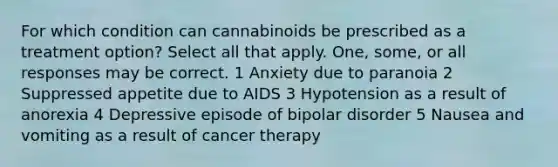 For which condition can cannabinoids be prescribed as a treatment option? Select all that apply. One, some, or all responses may be correct. 1 Anxiety due to paranoia 2 Suppressed appetite due to AIDS 3 Hypotension as a result of anorexia 4 Depressive episode of bipolar disorder 5 Nausea and vomiting as a result of cancer therapy