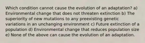 Which condition cannot cause the evolution of an adaptation? a) Environmental change that does not threaten extinction b) The superiority of new mutations to any preexisting genetic variations in an unchanging environment c) Future extinction of a population d) Environmental change that reduces population size e) None of the above can cause the evolution of an adaptation.