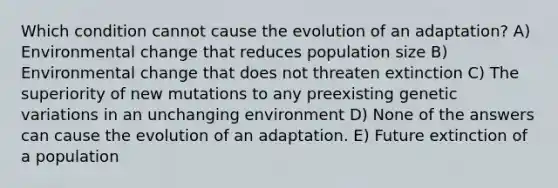 Which condition cannot cause the evolution of an adaptation? A) Environmental change that reduces population size B) Environmental change that does not threaten extinction C) The superiority of new mutations to any preexisting genetic variations in an unchanging environment D) None of the answers can cause the evolution of an adaptation. E) Future extinction of a population