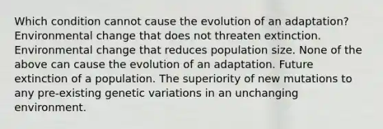 Which condition cannot cause the evolution of an adaptation? Environmental change that does not threaten extinction. Environmental change that reduces population size. None of the above can cause the evolution of an adaptation. Future extinction of a population. The superiority of new mutations to any pre-existing genetic variations in an unchanging environment.