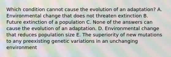 Which condition cannot cause the evolution of an adaptation? A. Environmental change that does not threaten extinction B. Future extinction of a population C. None of the answers can cause the evolution of an adaptation. D. Environmental change that reduces population size E. The superiority of new mutations to any preexisting genetic variations in an unchanging environment