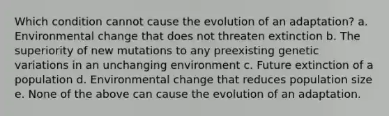 Which condition cannot cause the evolution of an adaptation? a. Environmental change that does not threaten extinction b. The superiority of new mutations to any preexisting genetic variations in an unchanging environment c. Future extinction of a population d. Environmental change that reduces population size e. None of the above can cause the evolution of an adaptation.