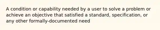 A condition or capability needed by a user to solve a problem or achieve an objective that satisfied a standard, specification, or any other formally-documented need