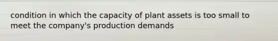 condition in which the capacity of plant assets is too small to meet the company's production demands