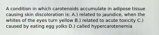 A condition in which carotenoids accumulate in adipose tissue causing skin discoloration is: A.) related to jaundice, when the whites of the eyes turn yellow B.) related to acute toxicity C.) caused by eating egg yolks D.) called hypercarotenemia