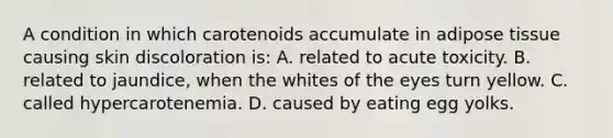 A condition in which carotenoids accumulate in adipose tissue causing skin discoloration is: A. related to acute toxicity. B. related to jaundice, when the whites of the eyes turn yellow. C. called hypercarotenemia. D. caused by eating egg yolks.