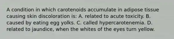 A condition in which carotenoids accumulate in adipose tissue causing skin discoloration is: A. related to acute toxicity. B. caused by eating egg yolks. C. called hypercarotenemia. D. related to jaundice, when the whites of the eyes turn yellow.