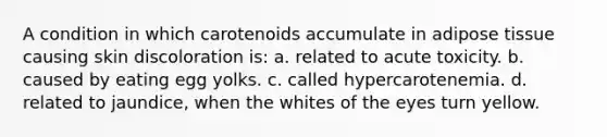 A condition in which carotenoids accumulate in adipose tissue causing skin discoloration is: a. related to acute toxicity. b. caused by eating egg yolks. c. called hypercarotenemia. d. related to jaundice, when the whites of the eyes turn yellow.