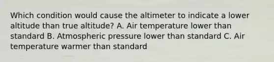 Which condition would cause the altimeter to indicate a lower altitude than true altitude? A. Air temperature lower than standard B. Atmospheric pressure lower than standard C. Air temperature warmer than standard