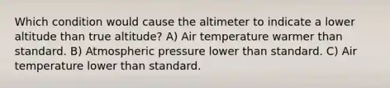 Which condition would cause the altimeter to indicate a lower altitude than true altitude? A) Air temperature warmer than standard. B) Atmospheric pressure lower than standard. C) Air temperature lower than standard.