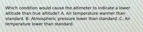 Which condition would cause the altimeter to indicate a lower altitude than true altitude? A. Air temperature warmer than standard. B. Atmospheric pressure lower than standard. C. Air temperature lower than standard.