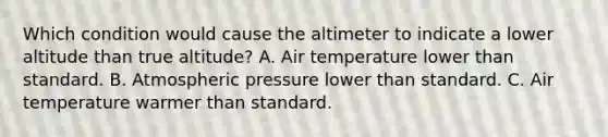 Which condition would cause the altimeter to indicate a lower altitude than true altitude? A. Air temperature lower than standard. B. Atmospheric pressure lower than standard. C. Air temperature warmer than standard.