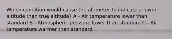 Which condition would cause the altimeter to indicate a lower altitude than true altitude? A - Air temperature lower than standard B - Atmospheric pressure lower than standard C - Air temperature warmer than standard