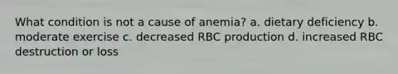 What condition is not a cause of anemia? a. dietary deficiency b. moderate exercise c. decreased RBC production d. increased RBC destruction or loss