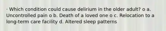 · Which condition could cause delirium in the older adult? o a. Uncontrolled pain o b. Death of a loved one o c. Relocation to a long-term care facility d. Altered sleep patterns