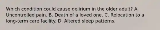 Which condition could cause delirium in the older adult? A. Uncontrolled pain. B. Death of a loved one. C. Relocation to a long-term care facility. D. Altered sleep patterns.