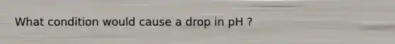 What condition would cause a drop in pH ?