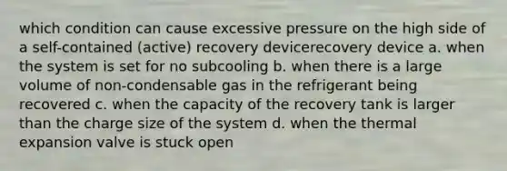 which condition can cause excessive pressure on the high side of a self-contained (active) recovery devicerecovery device a. when the system is set for no subcooling b. when there is a large volume of non-condensable gas in the refrigerant being recovered c. when the capacity of the recovery tank is larger than the charge size of the system d. when the thermal expansion valve is stuck open