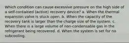 Which condition can cause excessive pressure on the high side of a self-contained (active) recovery device? a. When the thermal expansion valve is stuck open. b. When the capacity of the recovery tank is larger than the charge size of the system. c. When there is a large volume of non-condensable gas in the refrigerant being recovered. d. When the system is set for no subcooling.