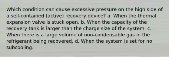 Which condition can cause excessive pressure on the high side of a self-contained (active) recovery device? a. When the thermal expansion valve is stuck open. b. When the capacity of the recovery tank is larger than the charge size of the system. c. When there is a large volume of non-condensable gas in the refrigerant being recovered. d. When the system is set for no subcooling.