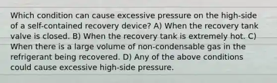 Which condition can cause excessive pressure on the high-side of a self-contained recovery device? A) When the recovery tank valve is closed. B) When the recovery tank is extremely hot. C) When there is a large volume of non-condensable gas in the refrigerant being recovered. D) Any of the above conditions could cause excessive high-side pressure.