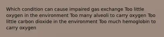 Which condition can cause impaired gas exchange Too little oxygen in the environment Too many alveoli to carry oxygen Too little carbon dioxide in the environment Too much hemoglobin to carry oxygen