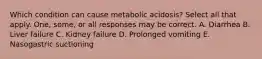 Which condition can cause metabolic acidosis? Select all that apply. One, some, or all responses may be correct. A. Diarrhea B. Liver failure C. Kidney failure D. Prolonged vomiting E. Nasogastric suctioning