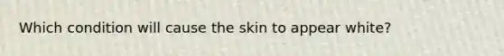 Which condition will cause the skin to appear white?