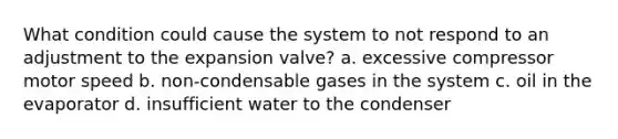 What condition could cause the system to not respond to an adjustment to the expansion valve? a. excessive compressor motor speed b. non-condensable gases in the system c. oil in the evaporator d. insufficient water to the condenser