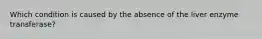 Which condition is caused by the absence of the liver enzyme transferase?