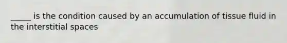 _____ is the condition caused by an accumulation of tissue fluid in the interstitial spaces