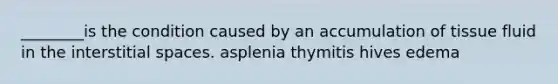 ________is the condition caused by an accumulation of tissue fluid in the interstitial spaces. asplenia thymitis hives edema